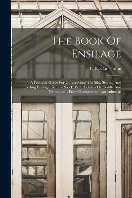 The Book Of Ensilage: A Practical Guide For Constructing The Silo, Storing And Feeding Ensilage To Live Stock, With Exhibits Of Results And Testimonials From Distinguished Agriculturists - T R Carskadon - cover