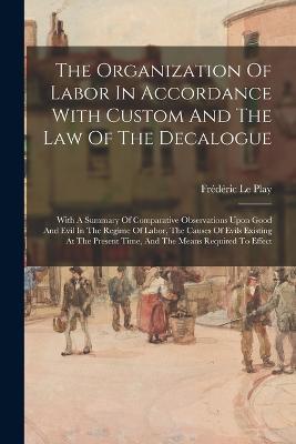 The Organization Of Labor In Accordance With Custom And The Law Of The Decalogue: With A Summary Of Comparative Observations Upon Good And Evil In The Regime Of Labor, The Causes Of Evils Existing At The Present Time, And The Means Required To Effect - Frederic Le Play - cover