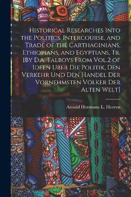 Historical Researches Into the Politics, Intercourse, and Trade of the Carthaginians, Ethiopians, and Egyptians, Tr. [By D.a. Talboys From Vol.2 of Ideen Uber Die Politik, Den Verkehr Und Den Handel Der Vornehmsten Voelker Der Alten Welt] - Arnold Hermann L Heeren - cover