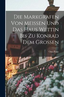 Die Markgrafen Von Meissen Und Das Haus Wettin Bis Zu Konrad Dem Grossen - Otto Posse - cover
