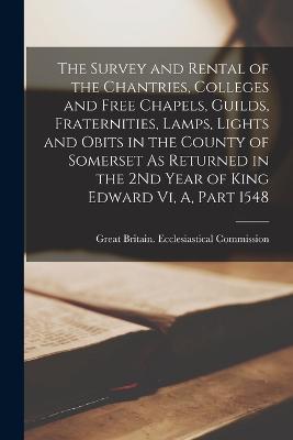 The Survey and Rental of the Chantries, Colleges and Free Chapels, Guilds, Fraternities, Lamps, Lights and Obits in the County of Somerset As Returned in the 2Nd Year of King Edward Vi, A, Part 1548 - cover