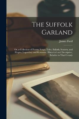 The Suffolk Garland: Or, a Collection of Poems, Songs, Tales, Ballads, Sonnets, and Elegies, Legendary and Romantic, Historical and Descriptive, Relative to That County - James Ford - cover