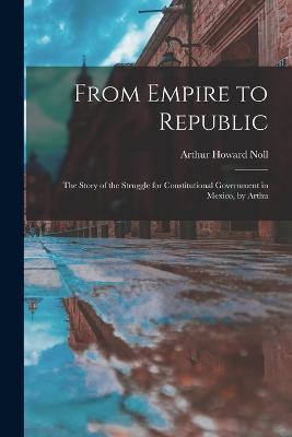 From Empire to Republic: The Story of the Struggle for Constitutional Government in Mexico, by Arthu - Arthur Howard Noll - cover