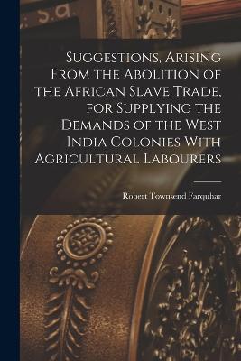 Suggestions, Arising From the Abolition of the African Slave Trade, for Supplying the Demands of the West India Colonies With Agricultural Labourers - Robert Townsend Farquhar - cover