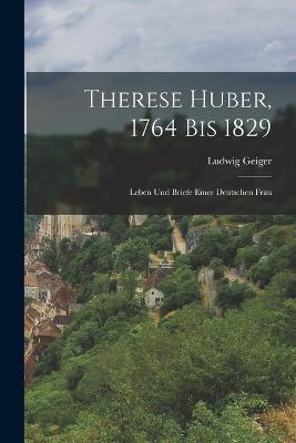 Therese Huber, 1764 Bis 1829: Leben Und Briefe Einer Deutschen Frau - Ludwig Geiger - cover