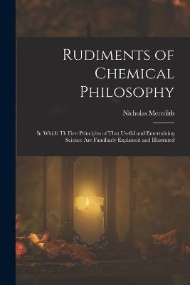 Rudiments of Chemical Philosophy: In Which Th First Principles of That Useful and Entertaining Science Are Familiarly Explained and Illustrated - Nicholas Meredith - cover