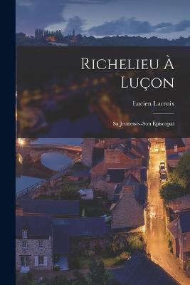 Richelieu A Lucon: Sa Jeunesse--Son Episcopat - Lucien LaCroix - cover