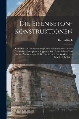 Die Eisenbeton-Konstruktionen: Leitfaden Fur Die Berechnung Und Ausfuhrung Von Einfach Verstarkten Betonplatten, Rippendecken (Plattenbalken) Und Saulen. Zusammengestellt Fur Studierende Der Werkmeister-Schule. I.-Ii. Teil ... - Karl Allitsch - cover