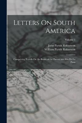 Letters On South America: Comprising Travels On the Banks of the Paraná and Rio De La Plata; Volume 1 - John Parish Robertson,William Parish Robertson - cover