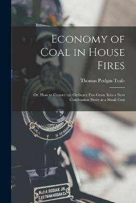 Economy of Coal in House Fires; Or, How to Convert an Ordinary Fire-Grate Into a Slow Combustion Stove at a Small Cost - Thomas Pridgin Teale - cover