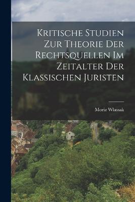 Kritische Studien Zur Theorie Der Rechtsquellen Im Zeitalter Der Klassischen Juristen - Wlassak Moriz 1854- - cover