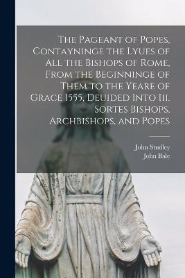 The Pageant of Popes, Contayninge the Lyues of all the Bishops of Rome, From the Beginninge of Them to the Yeare of Grace 1555, Deuided Into iii. Sortes Bishops, Archbishops, and Popes - John Bale,John Studley - cover