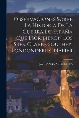 Observaciones Sobre La Historia De La Guerra De España Que Escribieron Los Sres. Clarke Southey, Londonderry, Napier - José Canga Arguelles - cover