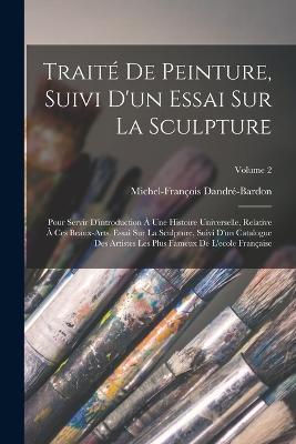 Traite De Peinture, Suivi D'un Essai Sur La Sculpture: Pour Servir D'introduction A Une Histoire Universelle, Relative A Ces Beaux-arts. Essai Sur La Sculpture, Suivi D'un Catalogue Des Artistes Les Plus Fameux De L'ecole Francaise; Volume 2 - Michel-Francois Dandre-Bardon - cover