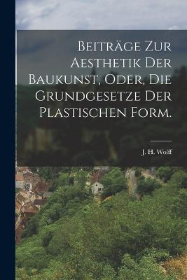 Beitrage zur Aesthetik der Baukunst, oder, die Grundgesetze der plastischen Form. - J H Wolff - cover