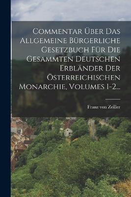 Commentar Über Das Allgemeine Bürgerliche Gesetzbuch Für Die Gesammten Deutschen Erbländer Der Österreichischen Monarchie, Volumes 1-2... - Franz Von Zeiller - cover