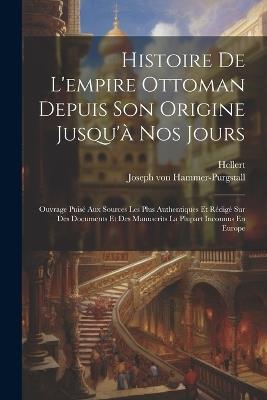 Histoire De L'empire Ottoman Depuis Son Origine Jusqu'à Nos Jours: Ouvrage Puisé Aux Sources Les Plus Authentiques Et Rédigé Sur Des Documents Et Des Manuscrits La Plupart Inconnus En Europe - Joseph Von Hammer-Purgstall,Hellert - cover