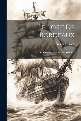Le Port De Bordeaux: Sa Situation Actuelle--Son Avenir ... - Étienne Huyard - cover