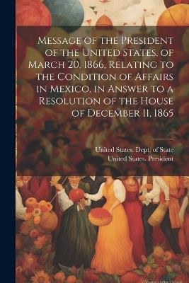 Message of the President of the United States, of March 20, 1866, Relating to the Condition of Affairs in Mexico, in Answer to a Resolution of the House of December 11, 1865 - cover