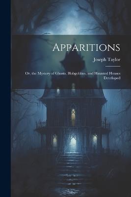 Apparitions: Or, the Mystery of Ghosts, Hobgoblins, and Haunted Houses Developed - Joseph Taylor - cover