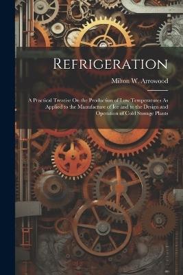Refrigeration: A Practical Treatise On the Production of Low Temperatures As Applied to the Manufacture of Ice and to the Design and Operation of Cold Storage Plants - Milton W Arrowood - cover