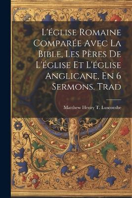 L'église Romaine Comparée Avec La Bible, Les Pères De L'église Et L'église Anglicane, En 6 Sermons. Trad - Matthew Henry T Luscombe - cover