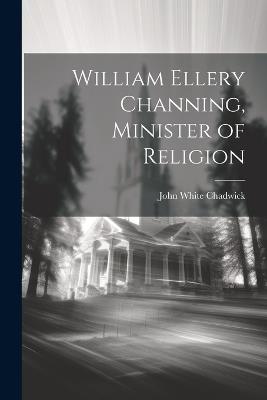 William Ellery Channing, Minister of Religion - John White Chadwick - cover