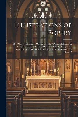 Illustrations of Popery: The "Mystery of Iniquity" Unveiled: In Its "Damnable Heresies, Lying Wonders, and Strong Delusion. With the Sanguinary Persecutions of the "Woman Drunken With the Blood of the Saints." - Anonymous - cover