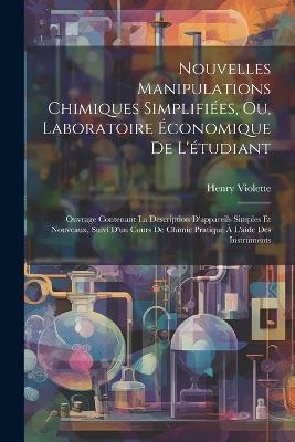 Nouvelles Manipulations Chimiques Simplifiées, Ou, Laboratoire Économique De L'étudiant: Ouvrage Contenant La Description D'appareils Simples Et Nouveaux, Suivi D'un Cours De Chimie Pratique À L'aide Des Instruments - Henry Violette - cover
