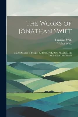 The Works of Jonathan Swift: Tracts Relative to Ireland. the Drapier's Letters. Miscellaneous Tracts Upon Irish Affairs - Walter Scott,Jonathan Swift - cover