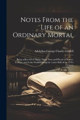 Notes From the Life of an Ordinary Mortal: Being a Record of Things Done, Seen and Heard at School, College, and in the World During the Latter Half of the 19Th Century - Adolphus George Charles Liddell - cover