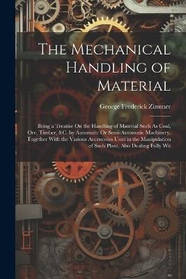 The Mechanical Handling of Material: Being a Treatise On the Handling of Material Such As Coal, Ore, Timber, &C. by Automatic Or Semi-Automatic Machinery, Together With the Various Accessories Used in the Manipulation of Such Plant, Also Dealing Fully Wit - George Frederick Zimmer - cover