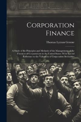 Corporation Finance: A Study of the Principles and Methods of the Management of the Finances of Corporations in the United States; With Special Reference to the Valuation of Corporation Sercurities - Thomas Lyman Greene - cover