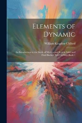 Elements of Dynamic: An Introduction to the Study of Motion and Rest in Solid and Fluid Bodies, Part 1, Book 1 - William Kingdon Clifford - cover