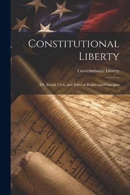 Constitutional Liberty: Or, Social, Civil, and Political Rights and Principles - Constitutional Liberty - cover