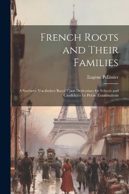 French Roots and Their Families: A Synthetic Vocabulary Based Upon Derivations for Schools and Candidates for Public Examinations - Eugène Pellissier - cover