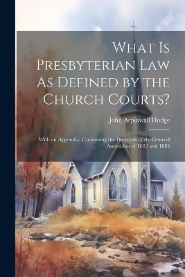 What Is Presbyterian Law As Defined by the Church Courts?: With an Appendix, Containing the Decisions of the General Assemblies of 1882 and 1883 - John Aspinwall Hodge - cover