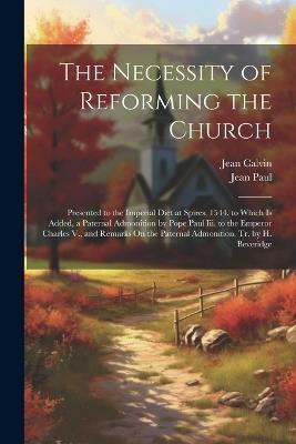 The Necessity of Reforming the Church: Presented to the Imperial Diet at Spires, 1544. to Which Is Added, a Paternal Admonition by Pope Paul Iii. to the Emperor Charles V., and Remarks On the Paternal Admonition. Tr. by H. Beveridge - Jean Calvin,Jean Paul - cover
