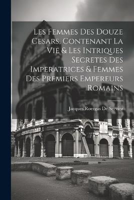 Les Femmes Des Douze Cesars, Contenant La Vie & Les Intriques Secretes Des Imperatrices & Femmes Des Premiers Empereurs Romains - Jacques Roergas De Serviez - cover