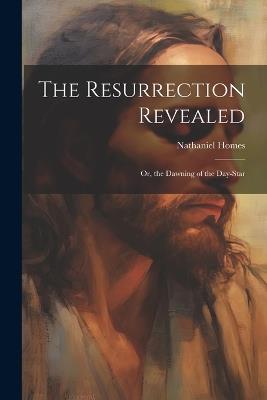 The Resurrection Revealed: Or, the Dawning of the Day-Star - Nathaniel Homes - cover