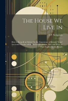 The House We Live In: How to Keep It in Order; Or, the Experience of Seventy Years' Successful Practice of the Medical Profession, East and West, in Plain English for the People - S P Sedgwick - cover