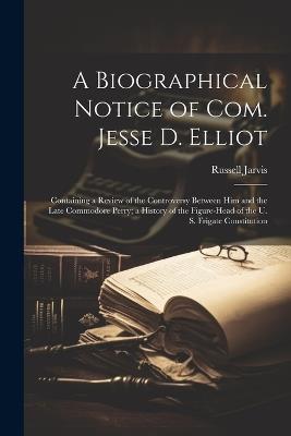 A Biographical Notice of Com. Jesse D. Elliot: Containing a Review of the Controversy Between Him and the Late Commodore Perry; a History of the Figure-Head of the U. S. Frigate Constitution - Russell Jarvis - cover