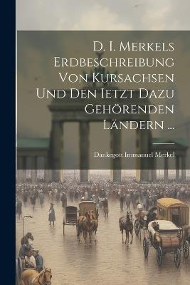 D. I. Merkels Erdbeschreibung Von Kursachsen Und Den Ietzt Dazu Gehörenden Ländern ... - Dankegott Immanuel Merkel - cover