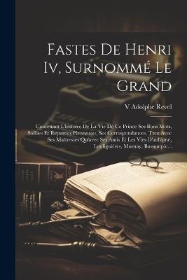 Fastes De Henri Iv, Surnommé Le Grand: Contenant L'histoire De La Vie De Ce Prince Ses Bons Mots, Saillies Et Reparties Heureuses, Ses Correspondances, Tant Avec Ses Maîtresses Qu'avec Ses Amis Et Les Vies D'aubigné, Lesdiguières, Mornay, Bassompie... - V Adolphe Revel - cover