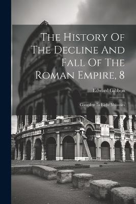 The History Of The Decline And Fall Of The Roman Empire, 8: Complete In Eight Volumes - Edward Gibbon - cover