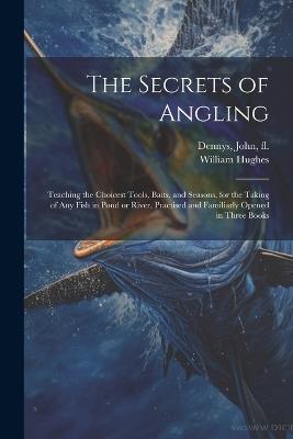 The Secrets of Angling: Teaching the Choicest Tools, Baits, and Seasons, for the Taking of Any Fish in Pond or River, Practised and Familiarly Opened in Three Books - William 1803-1861 Hughes - cover