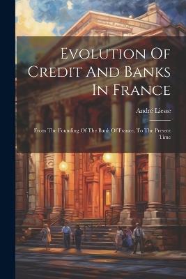 Evolution Of Credit And Banks In France: From The Founding Of The Bank Of France, To The Present Time - André Liesse - cover