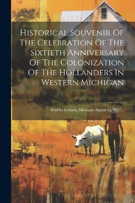 Historical Souvenir Of The Celebration Of The Sixtieth Anniversary Of The Colonization Of The Hollanders In Western Michigan: Held In Zeeland, Michigan August 21, 1907... - Anonymous - cover