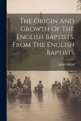 The Origin And Growth Of The English Baptists. From The English Baptists - John Clifford - cover