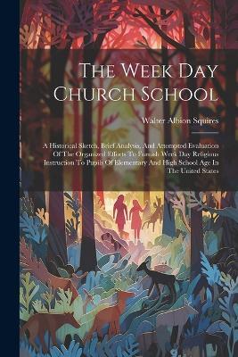 The Week Day Church School: A Historical Sketch, Brief Analysis, And Attempted Evaluation Of The Organized Efforts To Furnish Week Day Religious Instruction To Pupils Of Elementary And High School Age In The United States - Walter Albion Squires - cover